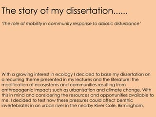 The story of my dissertation......
‘The role of mobility in community response to abiotic disturbance’




With a growing interest in ecology I decided to base my dissertation on
a recurring theme presented in my lectures and the literature; the
modification of ecosystems and communities resulting from
anthropogenic impacts such as urbanisation and climate change. With
this in mind and considering the resources and opportunities available to
me, I decided to test how these pressures could affect benthic
invertebrates in an urban river in the nearby River Cole, Birmingham.
 