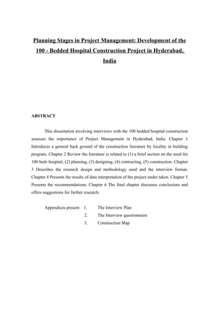 Planning Stages in Project Management: Development of the
  100 - Bedded Hospital Construction Project in Hyderabad,
                                           India




ABSTRACT


       This dissertation involving interviews with the 100 bedded hospital construction
assesses the importance of Project Management in Hyderabad, India. Chapter 1
Introduces a general back ground of the construction literature by locality in building
program. Chapter 2 Review the literature is related to (1) a brief section on the need for
100 beds hospital, (2) planning, (3) designing, (4) contracting, (5) construction. Chapter
3 Describes the research design and methodology used and the interview format.
Chapter 4 Presents the results of data interpretation of the project under taken. Chapter 5
Presents the recommendations. Chapter 6 The final chapter discusses conclusions and
offers suggestions for further research.


       Appendices present     1.      The Interview Plan
                               2.     The Interview questionnaire
                               3.     Construction Map
 
