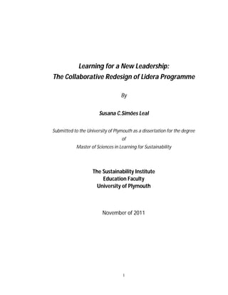 Learning for a New Leadership:
The Collaborative Redesign of Lidera Programme

                                   By


                       Susana C.Simões Leal


Submitted to the University of Plymouth as a dissertation for the degree
                                   of
            Master of Sciences in Learning for Sustainability




                    The Sustainability Institute
                        Education Faculty
                      University of Plymouth



                         November of 2011




                                    1
 