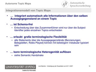 Integrationsmodell von Topic Maps …  ist Schema-frei Entscheidung über das Zusammenführen wird nur über die Subject Identifier jedes einzelnen Topics entschieden …  erlaubt  große terminologische Flexibilität alle Statements über die Aussagegegenstände (Bennenungen, Belegstellen, Roles Played) können mit beliebigem Vokabular typisiert sein …  kann terminologische Heterogenität auflösen siehe Semantic Handshake …  integriert automatisch alle Informationen über den selben Aussagegegenstand an einem Topic 