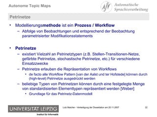 Petrinetze Modellierungs methode  ist ein  Prozess / Workflow Abfolge von Beobachtungen und entsprechend der Beobachtung parametrisierter Modifikationsstatements Petrinetze  existiert Vielzahl an Petrinetztypen (z.B. Stellen-Transitionen-Netze, gefärbte Petrinetze, stochastische Petrinetze, etc.) für verschiedene Einsatzzwecke Petrinetze erlauben die Repräsentation von Workflows  de facto alle Workflow Pattern [van der Aalst und ter Hofstede] können durch (high-level) Petrinetze ausgedrückt werden beliebige Typen von Petrinetzen können durch eine festgelegte Menge von standardisierten Elementtypen repräsentiert werden [Weber] Grundlage für das Petrinetz-Datenmodell 