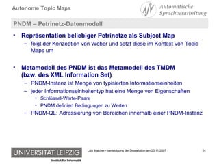 PNDM – Petrinetz-Datenmodell Repräsentation beliebiger Petrinetze als Subject Map folgt der Konzeption von Weber und setzt diese im Kontext von Topic Maps um Metamodell des PNDM ist das Metamodell des TMDM  (bzw. des XML Information Set) PNDM-Instanz ist Menge von typisierten Informationseinheiten jeder Informationseinheitentyp hat eine Menge von Eigenschaften Schlüssel-Werte-Paare PNDM definiert Bedingungen zu Werten PNDM-QL: Adressierung von Bereichen innerhalb einer PNDM-Instanz 