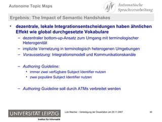 Ergebnis: The Impact of Semantic Handshakes  dezentrale, lokale Integrationsentscheidungen haben ähnlichen Effekt wie global durchgesetzte Vokabulare dezentraler bottom-up-Ansatz zum Umgang mit terminologischer Heterogenität implizite Vernetzung in terminologisch heterogenen Umgebungen Voraussetzung:  Integrationsmodell und Kommunikationskanäle Authoring Guideline:   immer zwei verfügbare Subject Identifier nutzen zwei populäre Subject Identifier nutzen Authoring Guideline  soll durch ATMs verbreitet werden 