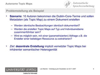 Problemstellung als Beispiel Szenario:  10 Autoren bekommen die Dublin-Core-Terme und sollen Metadaten (als Topic Map) zu einem Dokument erstellen Werden  identische  Beobachtungen  identisch  dokumentiert? Werden die erstellen Topic Maps auf Typ  und  Individuenebene zusammenführbar sein? Wird es möglich sein, mit  einer  (parametrisierten) Abfrage z.B. die Ersteller einer beliebigen Ressource zu extrahieren? Ziel:  dezentrale Erstellung  implizit vernetzter Topic Maps bei inhärenter semantischer Heterogenität 