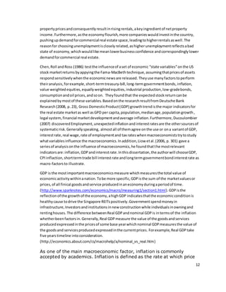 12
propertypricesandconsequentlyresultinrisingrentals,akeyingredientof netproperty
income.Furthermore,asthe economyflourish,more companieswouldinvestinthe country,
pushingupdemandforcommercial real estate space,leadingtohigherrentalsaswell.The
reasonfor choosingunemploymentiscloselyrelated,ashigherunemploymentreflectsabad
state of economy,whichwouldlike meanlowerbusinessconfidence andcorrespondinglylower
demandforcommercial real estate.
Chen,Roll andRoss (1986) testthe influenceof aset of economic “state variables”on the US
stock marketreturnsbyappyingthe Fama-MacBethtechnique,assumingthatpricesof assets
respondsensitivelywhenthe economicnewsare released. Theyuse manyfactorstoperform
theiranalysis,forexample,short-termtreasury-bill,long-termgovernmentbonds,inflation,
value weightedequities,equallyweightedequities,industrial production,low-gradebonds,
consumptionandoil prices,andsoon. Theyfoundthat the expectedstockreturncanbe
explainedbymostof these variables. Basedonthe researchresultfromDeutsche Bank
Research (2008, p. 23), Gross DomesticProduct(GDP) growthtrendisthe major indicatorsfor
the real estate marketas well asGPD per capita,population,medianage,populationgrowth,
legal system,financial marketdevelopmentandaverage inflation.Furthermore,Ducoulombier
(2007) discoveredEmployment,unexpectedinflationandinterestratesare the othersourcesof
systematicrisk.Generallyspeaking, almostall of themagree onthe use or ona variantof GDP,
interestrate,real wage,rate of employmentand tax rateswhenmacroeconomiststrytostudy
whatvariablesinfluence the macroeconomics.Inaddition,Liow etal.(2006, p. 301) gave a
seriesof analysisonthe influence of macroeconomics,he foundthatthe mostrelevant
indicatorsare:inflation,GDPandinterestrate.Inthisdissertation,the authorwill chooseGDP,
CPIinflaction,shorttermtrade bill interestrate andlongtermgovernmentbondinterestrate as
macro-factorsto illustrate.
GDP is the mostimportantmacroeconomicsmeasure whichmeasuresthe total value of
economicactivitywithinanation.Tobe more specific,GDPisthe sum of the marketvaluesor
prices,of all finical goodsandservice producedinaneconomyduringaperiodof time.
(http://www.sparknotes.com/economics/macro/measuring1/section1.html).GDPisthe
reflectionof the growthof the economy,ahighGDP indicatesthatthe economicconditionis
healthycause todrive the Singapore REITspositively.Governmentspendmoneyin
infrastructure,Investorsandinstitutionsinnew constructionwhile individualsinowningand
rentinghouses. The difference betweenReal GDPandnominal GDPis intermsof the inflation
whetherbeenfactorsin.Generally,Real GDPmeasure the value of the goodsandservices
producedexpressedinthe pricesof some base yearwhichnominal GDPmeasuresthe value of
the goodsand servicesproducedexpressedinthe currentprices. Forexample,Real GDPtake
five yearstimeline intoconsideration.
(http://economics.about.com/cs/macrohelp/a/nominal_vs_real.htm)
As one of the main macroeconomic factor, inflation is commonly
accepted by academics. Inflation is defined as the rate at which price
 