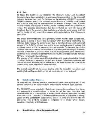 15
4.1.4 Data
To foster the quality of our research, the literature review and theoretical
framework have been updated in a continuous flow depending on the empirical
data and literature that I get. Furthermore, as the structure of S-REITs is new in
Singapore (seven years), the research available on the property stock market
and S-REITs may not be peer-reviewed or relevant enough. Thus, I prefer
reliable sources and decided to mostly use the scientific articles for our literature
review. This practical consideration has been initiated as I am fully aware of
limitations due to the amount of data available, and also by using a case analysis
method combined with a sampling process which delimited our field of research
even more.
The choice of the model and the explanatory factors may be seen as restricted.
The author is aware of biases that may occur when it comes to interpreting the
collected data, notably the performance, due to the short time-period and small
sample of 14 S-REITs chosen due to the limited available data. I believe that
additional factors should be examined on a wider scale. Furthermore the choice
of the multifactor model can be criticized as it is used predominately in academic
research rather than in practice. While it is acknowledged that other alternatives
exist I feel more familiar and confident with the multifactor model derived from the
APT and I employed it by preference.
The sources of information were difficult to obtain and required costs that I could
not afford. In order to overcome this problem, I used, Datastream database and
national statistics as quasi-unique resources in the extractions of the stock prices,
classification, index and market trend indicators.
The overall credibility of the paper dealing with the reliability, replication and
validity (Bell and Bryman 2003, p. 33) will be developed in our last part.
4.2 Data Selection Process
As a result of the literature research, the data has been carefully selected. In this
section, I explain all the considerations and decisions that have been operated.
The 14 S-REITs were selected in Datastream in accordance with our time frame
and geographical considerations. In order to get the most complete and
representative set of observations, a weekly period of seven years is examined
from 2008 - 2014. The S-REITs market is only scrutinized in Singapore currency.
Based on the Datastream classification, these 14 firms are divided into five
categories. The S-REITs dataset is composed of 5 areas: Office, Retail,
Industrial, Hospitality and Healthcare.
4.3. Specifications of the Regression Model
 