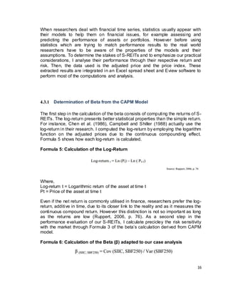16
When researchers deal with financial time series, statistics usually appear with
their models to help them on financial issues, for example assessing and
predicting the performance of assets or portfolios. However before using
statistics which are trying to match performance results to the real world
researchers have to be aware of the properties of the models and their
assumptions. To determine the stakes of S-REITs and to emphasize our practical
considerations, I analyse their performance through their respective return and
risk. Then, the data used is the adjusted price and the price index. These
extracted results are integrated in an Excel spread sheet and Eview software to
perform most of the computations and analysis.
4.3.1 Determination of Beta from the CAPM Model
The first step in the calculation of the beta consists of computing the returns of S-
REITs. The log-return presents better statistical properties than the simple return.
For instance, Chen et al. (1986), Campbell and Shiller (1988) actually use the
log-return in their research. I computed the log-return by employing the logarithm
function on the adjusted prices due to the continuous compounding effect.
Formula 5 shows how each log-return is calculated.
Formula 5: Calculation of the Log-Return
Where,
Log-return t = Logarithmic return of the asset at time t
Pt = Price of the asset at time t
Even if the net return is commonly utilised in finance, researchers prefer the log-
return, additive in time, due to its closer link to the reality and as it measures the
continuous compound return. However this distinction is not so important as long
as the returns are low (Ruppert, 2006, p. 76). As a second step in the
performance evaluation of our S-REITs, I calculate precicley the risk sensitivity
with the market through Formula 3 of the beta’s calculation derived from CAPM
model.
Formula 6: Calculation of the Beta (β) adapted to our case analysis
 