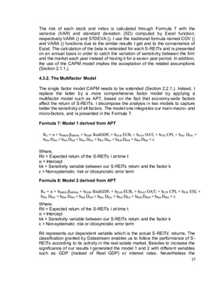 17
The risk of each stock and index is calculated through Formula 7 with the
variance (VAR) and standard deviation (SD) computed by Excel function;
respectively VARA () and STDEVA (). I use the traditional formula named COV ()
and VARA () functions due to the similar results I get and to the convenience of
Excel. The calculation of the beta is reiterated for each S-REITs and is presented
on an annual basis in order to catch the variation of sensitivity between the firm
and the market each year instead of having it for a seven year period. In addition,
the use of the CAPM model implies the acceptation of the related assumptions
(Section 2.1.1.).
4.3.2. The Multifactor Model
The single factor model CAPM needs to be extended (Section 2.2.1.). Indeed, I
replace the latter by a more comprehensive factor model by applying a
multifactor model such as APT, based on the fact that economy-wide factors
affect the return of S-REITs. I decompose the analysis in two models to capture
better the sensitivity of all factors. The model one integrates our main macro- and
micro-factors, and is presented in the Formula 7.
Formula 7: Model 1 derived from APT
Where,
Rit = Expected return of the S-REITs i at time t
α = Intercept
bk = Sensitivity variable between our S-REITs return and the factor k
ε = Non-systematic risk or idiosyncratic error term
Formula 8: Model 2 derived from APT
Where,
Rit = Expected return of the S-REITs i at time t
α = Intercept
bk = Sensitivity variable between our S-REITs return and the factor k
ε = Non-systematic risk or idiosyncratic error term
Rit represents our dependent variable which is the actual S-REITs’ returns. The
classification granted by Datastream enables us to follow the performance of S-
REITs according to its activity in the real estate market. Besides to increase the
significance of our results I generated the model 1 and 2 with different variables
such as GDP (instead of Real GDP) or interest rates. Nevertheless the
 