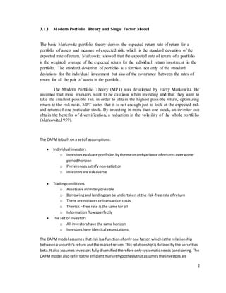 2
3.1.1 Modern Portfolio Theory and Single Factor Model
The basic Markowitz portfolio theory derives the expected return rate of return for a
portfolio of assets and measure of expected risk, which is the standard deviation of the
expected rate of return. Markowitz showed that the expected rate of return of a portfolio
is the weighted average of the expected return for the individual return investment in the
portfolio. The standard deviation of portfolio is a function not only of the standard
deviations for the individual investment but also of the covariance between the rates of
return for all the pair of assets in the portfolio.
The Modern Portfolio Theory (MPT) was developed by Harry Markowitz. He
assumed that most investors want to be cautious when investing and that they want to
take the smallest possible risk in order to obtain the highest possible return, optimizing
return to the risk ratio. MPT states that it is not enough just to look at the expected risk
and return of one particular stock. By investing in more than one stock, an investor can
obtain the benefits of diversification, a reduction in the volatility of the whole portfolio
(Markowitz,1959).
The CAPMis builtona setof assumptions:
 Individual investors
o Investors evaluateportfoliosbythe meanandvariance of returnsovera one
periodhorizon
o Preferencessatisfynon-satiation
o Investorsare riskaverse
 Tradingconditions
o Assetsare infinitelydivisible
o Borrowingandlendingcanbe undertakenatthe risk-free rate of return
o There are notaxesor transactioncosts
o The risk – free rate isthe same for all
o Informationflowsperfectly
 The set of investors
o All investorshave the same horizon
o Investorshave identical expectations
The CAPMmodel assumesthatriskisa functionof onlyone factor,whichisthe relationship
betweenasecurity’sreturnandthe marketreturn.Thisrelationshipisdefinedbythe securities
beta.It alsoassumesinvestorsfullydiversifiedtherefore onlysystematicneedsconsidering. The
CAPMmodel alsorefertothe efficientmarkethypothesisthatassumesthe investorsare
 