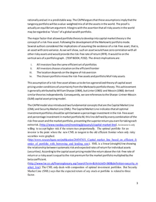 3
rationallyandact ina predictable way.The CAPMarguesthatthese assumptionsimplythatthe
tangencyportfoliowill be avalue-weightedmix of all the assetsinthe world. The proof is
actuallyan equilibriumargument.Itbeginswiththe assertionthatall riskyassetsinthe world
may be regardedas “slices”of a global wealthportfolio.
The major factor that allowedportfoliotheorytodevelopintocapital markettheoryis the
conceptof a risk-free asset.Followingthe developmentof the Markowitzportfoliomode.
Several authors considered the implications of assuming the existence of a risk-free asset, that is,
an assetwithzerovariance.Aswe will show,suchan assetwouldhave zerocorrelationwithall
otherriskyassetsandwouldprovide the risk-free rate of return(RFR).Itwouldlie onthe
vertical axisof a portfoliograph. (TEXTBOOK,P232). The directimplicationsare:
i. All investorsface the same efficientset of portfolios
ii. All investorschoose alocationonthe efficientfrontier
iii. The locationdependsonthe degree of riskaversion
iv. The chosenportfoliomixesthe risk-free assetsandportfolioMof riskyassets
Thisassumptionof a risk-free assetallowsustoderive ageneralizedtheoryof capital asset
pricingunderconditionsof uncertaintyfromthe Markowitzportfoliotheory.Thisachievement
isgenerallyattributedbyWilliamSharpe (1964),butLinter(1965) and Mossin(1966) derived
similartheoriesindependently.Consequently,we seereferencestothe Sharpe-Lintner-Mossin
(SLM) capital assetpricingmodel.
The CAPMmodel alsointroducedtwofundamental conceptsthatare the Capital MarketLine
(CML) and SecurityMarketLine (SML).The Capital Market Line indicatesthatall optimal
investmentportfoliosshouldbe splitbetweenapercentage investmentinthe risk-freeasset
and percentage investmentinmarketportfolioM, thisline definedbyeverycombinationof the
risk-free assetandthe marketportfolio,presentingthe superiorreturnyouearnfortakingeach
extrarisk.(http://www.nasdaq.com/investing/glossary/c/capital-market-line). An investor is only
willing to accept higher risk if the return rises proportionally. The optimal portfolio for an
investor is the point where the new CML in tangent to the old efficient frontier when only risky
securities were graphed.
(http://www.researchgate.net/publication/264547651_Capital_market_line_based_on_efficient_fr
ontier_of_portfolio_with_borrowing_and_lending_rate). SML is a linear(straight) line showing
the relationshipbetweensystematicriskandexpectedratesof returnforindividual assets
(securities).Accordingtothe capital assetpricingmodel the returnabove the risk-free rate of
returnor a riskyassetisequal tothe riskpremiumforthe marketportfoliomultipliedbythe
betacoefficient.
(http://www.lse.co.uk/financeglossary.asp?searchTerm=&iArticleID=969&definition=security_m
arket_line).The CML only deals with composition of optimal investment portfolios. But Security
Market Line (SML) says that the expected return of any stock or portfolio is related to three
factor.
 
