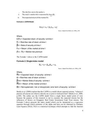 4
i. The risk-free rate in the market rf
ii. The stock’s market risk is measured by beta (β),
iii. The expectedreturnof the market rM
Formula 1: CAPMModel
Where,
E(rit) = Expected return of security i at time t
rft = Risk-free rate of return at time t
βit = Beta of security at time t
rmt = Return of the market at time t
[rmt - rft] = Market risk premium
The Formula 1 above is the CAPM model.
Formula 2: Single-index model
Where,
Rit = Expected return of security i at time t
α = Risk-free rate of return at time t
βimt = Market Beta of security i at time t
Rmt = Return of the market at time t
eit = Non-systematic risk or idiosyncratic error term of security i at time t
Bordie et al. (2008) explain that the CAPM is a model about expected returns, “whereas I
practice all anyone can observe directly are ex post or realised return” (Bodie et al., 2008,
p.308). The author use the CAPM model from a single factor model point of view
because the purpose of this research is not to examine the expected returns but the
influences of factors on Singapore Real Estate Investment Fund Trust returns. The
Formula 2 above presents the index model which can be interpreted as a regression
equation through which estimates of the alpha and beta can be obtained by Ordinary
Least Squares (OLS). OLS is a statistical technique which attempts to find the function
 