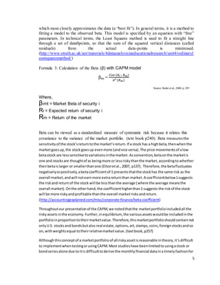 5
which most closely approximates the data (a “best fit”). In general terms, it is a method to
fitting a model to the observed beta. This model is specified by an equation with “free”
parameters. In technical terms, the Least Squares method is used to fit a straight line
through a set of data0points, so that the sum of the squared vertical distances (called
residuals) from the actual data-points is minimised.
(http://www.strath.ac.uk/aer/materials/4dataanalysisineducationalresearch/unit4/ordinaryl
eastsquaresmethod/)
Formula 3: Calculation of the Beta (β) with CAPM model
Where,
βimt = Market Beta of security i
Ri = Expected return of security i
Rm = Return of the market
Beta can be viewed as a standardized measure of systematic risk because it relates this
covariance to the variance of the market portfolio. (text book p240). Beta measuresthe
sensitivityof the stock’sreturntothe market’sreturn.If a stock has a highbeta,thenwhenthe
marketgoesup,the stockgoesup evenmore (andvice versa).The price movementsof alow
betastock are lesssensitivetovariationsinthe market.Asconvention,betaonthe marketis
one and stocksare thoughtof as beingmore or lessriskythanthe market,accordingto whether
theirbetaislarger or smallerthanone (Eltonetal.,2007, p137). Therefore,the betafluctuates
negativelyorpositively,abetacoefficientof 1 presentsthatthe stockhas the same risk as the
overall market,andwill notearnmore extrareturnthan market.A coefficientbelow1suggests
the riskand returnof the stock will be lessthanthe average (where the average meansthe
overall market). Onthe otherhand,the coefficienthigherthan1 suggests the riskof the stock
will be more riskyandprofitable thanthe overall marketrisksandreturn.
(http://accountingexplained.com/misc/corporate-finance/beta-coefficient)
Throughoutour presentationof the CAPM,we notedthatthe marketportfolioincludedall the
riskyassetsinthe economy.Further,inequilibrium, the variousassetswouldbe includedinthe
portfolioinproportiontotheirmarketvalue.Therefore,thismarketportfolioshouldcontainnot
onlyU.S. stocksand bondsbutalso real estate,options,art,stamps,coins,foreignstocksandso
on,withweightsequal totheirrelativemarketvalue.(textbook,p257)
Althoughthisconceptof a marketportfolioof all riskyassetisreasonable intheory,it’sdifficult
to implementwhentestingorusingCAPM.Most studieshave beenlimitedtousingastock or
bondseriesalone due toitis difficulttoderive the monthlyfinancial dataina timelyfashionfor
 