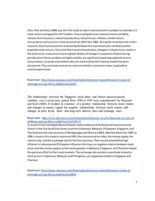 7
Chen, Roll and Ross (1986) was the first study to select macroeconomic variables to estimate U.S.
stock returnsandapplythe APT models.Theyemployedsevenmacroeconomicvariables,
namely:termstructure,industrialproduction,riskpremium, inflation,marketreturn,
consumptionandoil pricesinthe periodof Jan1953-Nov 1984. Duringthe testedperiodintheir
research,theyfoundapositive relationshipbetweenthe macroeconomicvariablesandthe
expectedstockreturns.Theynote thatindustrial production,changesinriskpremium, twistsin
the yieldcurve,measure of unanticipatedinflationof changesinexpectedinflationduring
periodswhenthese variablesare highlyvolatile,are significantexplainingexpectedreturns.
Consumption,oil pricesandmarketindex are notpricedbythe financial markethasbeen
discovered.Theyconcludeassetpricesreactsensitivelytoeconomicnews,especiallyto
unanticipatednews.
Readmore:http://www.ukessays.com/dissertation/literature-review/literature-review-of-
arbitrage-pricing-theory.php#ixzz3iu2skI91
The relationships between the Singapore stock index and chosen macroeconomic
variables over a seven-year period from 1988 to 1995 were experimented by Maysami
and Koh (2000). It resulted in existence of a positive relationship between stock returns
and changes in money supply but negative relationships between stock returns with
changes in price levels, short- and long-term interest rates and exchange rates.
Read more: http://www.ukessays.com/dissertation/literature-review/literature-review-of-
arbitrage-pricing-theory.php#ixzz3itsOz81A
To examine the interdependence betweenstockmarketsandfundamentalmacroeconomic
factors inthe five SouthEast Asiancountries(Indonesia,Malaysia,Philippines,Singapore,and
Thailand) wasthe mainpurpose of WongbangpoandSharma (2002). Monthlydata from 1985 to
1996 isusedin thisstudyto representGNP,the consumerprice index,the moneysupply,the
interestrate,andthe exchange rate forthe five countries.Theirresultsshowedthathigh
inflationinIndonesiaandPhilippinesinfluencesthe long-runnegative relationbetweenstock
pricesand the moneysupply,asthe moneygrowthinMalaysia,Singapore,andThailandinduces
the positive effectfortheirstockmarkets.The exchange rate variable ispositivelyrelatedto
stock pricesinIndonesia,Malaysia,andPhilippines,yetnegativelyrelatedinSingapore and
Thailand.
Readmore:http://www.ukessays.com/dissertation/literature-review/literature-review-of-
arbitrage-pricing-theory.php#ixzz3iu2l8HSi
 