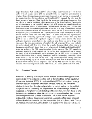 9
major limitations. Roll and Ross (1984) acknowledged that the number of risk factors
differ with 30 stocks versus 240 but contended that the important consideration is
whether the resulting estimates are consistent because it is not feasible to consider all of
the stocks together. Dhrymes, Friend and Guitekin (1985) repeated the prior tests for
larger groups of securites. They found that the unique or total standard deviation for a
period was as good at predicting subsequent returns as the factor loadings. These results
are not favourable to the empirical relevance of APT because the model depends on
group size and the number of observations. Finally Cornnor and Korajczyk (1993) argued
that most tests for the number of priced risk factors are valid only for strict factor models
in which diversifiable returns are uncorrelated across the set of stocks in the sample.
Reinganum (1981) addressed the APT’s ability to account for the differences in average
returns between small firms and large firms. The small-firm portfolio experienced a
positive and statistically significant average excess return, whereas the large-firm
portfolio had a statistically significant negative average excess return. The mean
difference in excess returns between the small and large firms was about 25 percent a
year. Also, the mean excess returns of smallest through largest portfolios were perfectly
inversely ordered with firm size. Given the so-called January effect, where returns in
January are significantly larger than in any other month. Gultekin and Gultekin (1987)
tested the ability of the APT model to adjust for this anomaly. The APT model was
estimated separately for each month, and risk premia were always significant in January
but rarely priced in other months. It was concluded that the APT model can explain the
risk-return relation only in January. Burmeister and McElroy (1988) estimated a linear
factor model (LFM), the APT, and a CAPM. They found a significant January effect that
was not captured by any of the models. They rejected the CAPM in favour of the APT.
Kramer (1994) shows that an empirical form of the APT accounts for the January
seasonal effect in average stock returns while the CAPM cannot. (Test book P276-278)
3.2 Economics Theories
In respect to volatility, both capital market and real estate market approach are
seems to be in the contradiction while both of them lead to a perfect equilibrium
(Brown and Matysiak, 2000). According to Marty (2008), the long-term strategy
are more secured investment which can avoided, however, the short-term
strategy is dependent from the daily variation of market and cannot be avoided.
Singapore REITs, underlying the properties on the stock-exchange market, is
supposed as “long-term” oriented strategy of the investors. Investors have to take
the economic conjunction along the period into consideration when they concern
about the performance of these investments. The author believe that non-
anticipated event and fundamental economic aggregates affect asset prices at
different levels from financial theories perspective. (Roll and Ross, 1980; Chen et
al., 1986; Burmeister et al., 2003; Lizieri et al. 2007). In this section, I will review
 