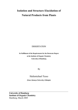 Isolation and Structure Elucidation of
Natural Products from Plants
DISSERTATION
In Fulfillment of the Requirements for the Doctorate Degree
at the Institute of Organic Chemistry
University of Hamburg
By
Hailemichael Tesso
(from Alemaya University, Ethiopia)
___________________________________________________________________________
University of Hamburg
Institute of Organic Chemistry
Hamburg, March 2005
 