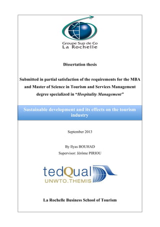 Dissertation thesis
Submitted in partial satisfaction of the requirements for the MBA
and Master of Science in Tourism and Services Management
degree specialized in “Hospitality Management”
September 2013
By Ilyas BOUHAD
Supervisor: Jérôme PIRIOU
La Rochelle Business School of Tourism
Sustainable development and its effects on the tourism
industry
 