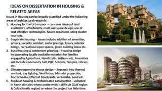 IDEAS ON DISSERTATION IN HOUSING &
RELATED AREAS
Issues in Housing can be broadly classified under the following
areas of architectural research:
1. Housing for the Urban poor – concerns issues of land
availability, affordability, multi use space design, use of
cost effective technologies, future expansion, using cluster
court etc.
2. Corporate housing – Issues include addition of amenities,
privacy, security, comfort, social prestige, luxury, Interior
design, recreational open spaces, green building ideas etc.
3. Rural housing & settlement planning – Housing design
incorporating locally available materials for families
engaged in Agriculture, Handicrafts, Artisans etc. Amenities
will include community hall, PHC, Schools, Temples, Library
etc.
4. Climate responsive House design – Research into thermal
comfort, day lighting, Ventilation, Material properties,
Microclimate, Effect of Courtyards, verandahs, pond etc.
5. Modular housing & Prefabricated construction – Adopted
in harsh climates where onsite work is difficult (Gulf region
& Cold climatic region) or when the project has little time.
 