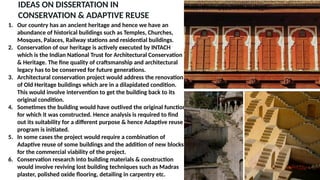 IDEAS ON DISSERTATION IN
CONSERVATION & ADAPTIVE REUSE
1. Our country has an ancient heritage and hence we have an
abundance of historical buildings such as Temples, Churches,
Mosques, Palaces, Railway stations and residential buildings.
2. Conservation of our heritage is actively executed by INTACH
which is the Indian National Trust for Architectural Conservation
& Heritage. The fine quality of craftsmanship and architectural
legacy has to be conserved for future generations.
3. Architectural conservation project would address the renovation
of Old Heritage buildings which are in a dilapidated condition.
This would involve intervention to get the building back to its
original condition.
4. Sometimes the building would have outlived the original function
for which it was constructed. Hence analysis is required to find
out its suitability for a different purpose & hence Adaptive reuse
program is initiated.
5. In some cases the project would require a combination of
Adaptive reuse of some buildings and the addition of new blocks
for the commercial viability of the project.
6. Conservation research into building materials & construction
would involve reviving lost building techniques such as Madras
plaster, polished oxide flooring, detailing in carpentry etc.
 