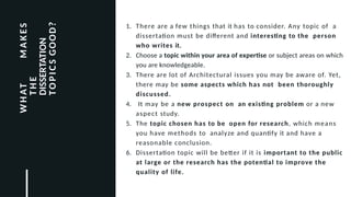 Fo o te
r
1. There are a few things that it has to consider. Any topic of a
dissertation must be different and interesting to the person
who writes it.
2. Choose a topic within your area of expertise or subject areas on which
you are knowledgeable.
3. There are lot of Architectural issues you may be aware of. Yet,
there may be some aspects which has not been thoroughly
discussed.
4. It may be a new prospect on an existing problem or a new
aspect study.
5. The topic chosen has to be open for research, which means
you have methods to analyze and quantify it and have a
reasonable conclusion.
6. Dissertation topic will be better if it is important to the public
at large or the research has the potential to improve the
quality of life.
W
H
AT
M
A
K
E
S
T
H
E
DISSERTATION
T
O
P
I
C
S
GOOD?
 