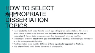 HOW TO SELECT
THE
APPROPRIATE
DISSERTATION
TOPICS
• Many students don’t know how to select a good topic for a dissertation. This issue
leads them to search for it online. The successful topic is already half of the job
completed & hence take always enough time to research ideas as you like.
• Select topics or issues about which you feel motivated or exciting. Remember you have to be
at it the entire semester duration.
• The Dissertation topic must be different or have a particular approach to Analysis.
• Stay unbiased and focus on the objectives of the research.
 