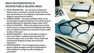 IDEAS ON DISSERTATION IN
ARCHITECTURE & RELATED AREAS
1. HOTEL ARCHITECTURE – Can vernacular architectural
features such as courtyards, veranda, Kerala roof form,
open slat windows etc. be adopted in contemporary hotel
design to ensure thermal comfort?
2. HOSPITAL DESIGN – How green building criteria can be
incorporated in hospital architecture? Can sterile zones be
planned efficiently for Operation theatre suites & ICU?
3. MALLS & MULTIPLEX – What is the design impact of Post
Covid scenario on Cinema halls and Shopping malls? What
type of architectural feature are required to ensure health
& safety of the users?
4. SCHOOL BUILDINGS – What are the latest concepts in
Class room design / Academic block planning? Can
movement spaces such as Corridors, Foyers, Stairs and
Courtyards be designed to foster peer learning &
interaction?
5. OFFICE BUILDINGS – How to integrate green spaces,
passive cooling strategies and interior landscaping in
office buildings? Can high rise office buildings be
sustainable?
 