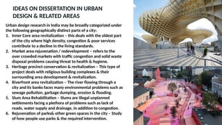 IDEAS ON DISSERTATION IN URBAN
DESIGN & RELATED AREAS
Urban design research in India may be broadly categorized under
the following geographically distinct parts of a city:
1. Inner Core area revitalization – this deals with the oldest part
of the city where high density, congestion & poor services
contribute to a decline in the living standards.
2. Market area rejuvenation / redevelopment – refers to the
over crowded markets with traffic congestion and solid waste
disposal problems causing threat to health & hygiene.
3. Heritage precinct conservation & revitalization – This type of
project deals with religious building complexes & their
surrounding area development & revitalization.
4. Riverfront area revitalization – The river flowing through a
city and its banks faces many environmental problems such as
sewage pollution, garbage dumping, erosion & flooding.
5. Slum Area Rehabilitation – Slums are illegal unplanned
settlements facing a plethora of problems such as lack of
roads, water supply and drainage, in addition to congestion.
6. Rejuvenation of parks& other green spaces in the city – Study
of how people use parks & the required intervention.
 