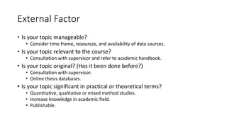 External Factor
• Is your topic manageable?
• Consider time frame, resources, and availability of data sources.
• Is your topic relevant to the course?
• Consultation with supervisor and refer to academic handbook.
• Is your topic original? (Has it been done before?)
• Consultation with supervisor.
• Online thesis databases.
• Is your topic significant in practical or theoretical terms?
• Quantitative, qualitative or mixed method studies.
• Increase knowledge in academic field.
• Publishable.
 