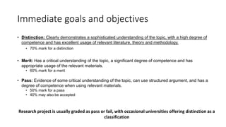 Immediate goals and objectives
• Distinction: Clearly demonstrates a sophisticated understanding of the topic, with a high degree of
competence and has excellent usage of relevant literature, theory and methodology.
• 70% mark for a distinction
• Merit: Has a critical understanding of the topic, a significant degree of competence and has
appropriate usage of the relevant materials.
• 60% mark for a merit
• Pass: Evidence of some critical understanding of the topic, can use structured argument, and has a
degree of competence when using relevant materials.
• 50% mark for a pass
• 40% may also be accepted
Research project is usually graded as pass or fail, with occasional universities offering distinction as a
classification
 