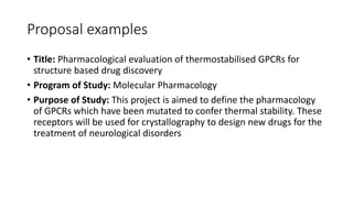 • Title: Pharmacological evaluation of thermostabilised GPCRs for
structure based drug discovery
• Program of Study: Molecular Pharmacology
• Purpose of Study: This project is aimed to define the pharmacology
of GPCRs which have been mutated to confer thermal stability. These
receptors will be used for crystallography to design new drugs for the
treatment of neurological disorders
Proposal examples
 