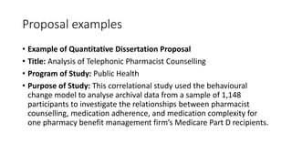 Proposal examples
• Example of Quantitative Dissertation Proposal
• Title: Analysis of Telephonic Pharmacist Counselling
• Program of Study: Public Health
• Purpose of Study: This correlational study used the behavioural
change model to analyse archival data from a sample of 1,148
participants to investigate the relationships between pharmacist
counselling, medication adherence, and medication complexity for
one pharmacy benefit management firm’s Medicare Part D recipients.
 
