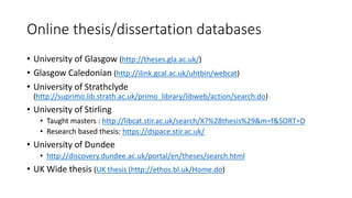 Online thesis/dissertation databases
• University of Glasgow (http://theses.gla.ac.uk/)
• Glasgow Caledonian (http://ilink.gcal.ac.uk/uhtbin/webcat)
• University of Strathclyde
(http://suprimo.lib.strath.ac.uk/primo_library/libweb/action/search.do)
• University of Stirling
• Taught masters : http://libcat.stir.ac.uk/search/X?%28thesis%29&m=f&SORT=D
• Research based thesis: https://dspace.stir.ac.uk/
• University of Dundee
• http://discovery.dundee.ac.uk/portal/en/theses/search.html
• UK Wide thesis (UK thesis (http://ethos.bl.uk/Home.do)
 