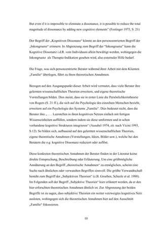 10
But even if it is impossible to eliminate a dissonance, it is possible to reduce the total
magnitude of dissonance by adding new cognitive elements” (Festinger 1975, S. 21)
Der Begriff der „Kognitiven Dissonanz“ könnte an den personzentrierten Begriff der
„Inkongruenz“ erinnern. In Abgrenzung zum Begriff der “Inkongruenz” kann die
Kognitive Dissonanz i.d.R. vom Individuum allein bewältigt werden, wohingegen die
Inkongruenz als Therapie-Indikation gesehen wird, also externaler Hilfe bedarf.
Die Frage, was sich personzentrierte Berater während ihrer Arbeit mit dem Klienten
„Familie“ überlegen, führt zu ihren theoretischen Annahmen.
Bezogen auf den Ausgangspunkt dieser Arbeit wird vermutet, dass viele Berater ihre
gelernten wissenschaftlichen Theorien erweitern, und eigene theoretische
Vorstellungen bilden. Dies meint, dass sie in erster Linie die Persönlichkeitstheorie
von Rogers (S. 21 ff.), die sich auf die Psychologie des einzelnen Menschen bezieht,
erweitern auf ein Psychologie des Systems „Familie“. Dies bedeutet nicht, dass die
Berater ihre „ . . . Leerstellen in ihren kognitiven Netzen einfach mit fertigen
Wissenseinheiten auffüllen, sondern indem sie diese umformen und in schon
vorhandene kognitive Strukturen integrieren“ (Ausubel 1974, zit. nach Vicini 1993,
S.12). So bilden sich, aufbauend auf den gelernten wissenschaftlichen Theorien,
eigene theoretische Annahmen (Vorstellungen, Ideen, Bilder usw.), welche bei den
Beratern die o.g. kognitive Dissonanz reduziert oder auflöst.
Diese konkreten theoretischen Annahmen der Berater finden in der Literatur keine
direkte Entsprechung, Beschreibung oder Erläuterung. Um eine größtmögliche
Annäherung an den Begriff „theoretische Annahmen“ zu ermöglichen, scheint eine
Suche nach ähnlichen oder verwandten Begriffen sinnvoll. Die größte Verwandtschaft
besteht zum Begriff der „Subjektiven Theorien“ (z.B. Groeben, Scheele et al. 1988).
Im Folgenden soll der Begriff „Subjektive Theorien“ kurz erläutert werden, da er den
hier erforschten theoretischen Annahmen ähnlich ist. Zur Abgrenzung der beiden
Begriffe ist zu sagen, dass subjektive Theorien ein weiter verzweigtes kognitives Netz
ausloten, wohingegen sich die theoretischen Annahmen hier auf den Ausschnitt
„Familie“ fokussieren.
 