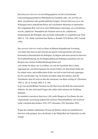 103
Das fokussierte Interview ist eine Befragungsform, bei der ein bestimmter
Untersuchungsgegenstand im Mittelpunkt des Gesprächs steht, z.B. ein Film, ein
Buch, ein politisches oder gesellschaftliches Ereignis. Ziel des Interviews ist es, die
Wirkungen dieses einheitlichen Reizes auf verschiedene Menschen zu untersuchen.
Der vorgegebene Reiz wird zuvor einer Inhaltsanalyse unterzogen, um zu bestimmen,
was die „objektiven“ Bestandteile der Situation und was die „subjektiven“
Interpretationen der Befragten sind, um beides miteinander zu vergleichen (vgl. Flick
2002, S. 118). (Siehe vertiefend dazu Merton u. Kendall 1979; Merton 1987; Lamnek
1993)
Das narrative Interview wird vor allem im Rahmen biographischer Forschung
verwendet. Das Interesse gilt entweder der ganzen Lebensgeschichte oder einem
bestimmten Lebensabschnitt des Befragten. Zu Beginn steht beim narrativen Interview
die Erzählaufforderung, die die Haupterzählung des Befragten stimulieren soll. Ein
Beispiel einer solchen Erzählaufforderung könnte sein:
„Ich möchte Sie bitten, mir zu erzählen, wie sich die Geschichte Ihres Lebens
zugetragen hat. Am besten beginnen Sie mit der Geburt, mit dem kleinen Kind, das
Sie einmal waren, und erzählen dann all das, was sich so nach und nach zugetragen
hat, bis zum heutigen Tag. Sie können sich dabei ruhig Zeit nehmen, auch für
Einzelheiten, denn für mich ist alles das interessant, was Ihnen wichtig ist“ (Hermanns
1995, S. 182 zit. In Flick 2002, S. S. 148)
In der nun anschließenden Narration hat der Interviewer die Rolle des interessierten
Zuhörers, der aber nicht durch Fragen oder andere Interventionen die Erzählung
behindert.
So entstehen in narrativen Interviews i.d.R. große Mengen an Text-Daten, die eine
vergleichende Auswertung aufgrund der enormen Themenbandbreite sehr erschwert
(siehe vertiefend dazu Schütze 1976, 1977; Hermanns 1995; Rosenthal 1995)
Wegen des zunächst unbekannten Wissens der Berater scheint ein standardisiertes
Interview nicht geeignet, da es die Berater in der Möglichkeit der Exploration zu sehr
einengt.
 