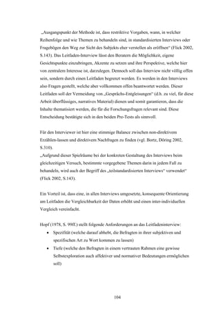 104
„Ausgangspunkt der Methode ist, dass restriktive Vorgaben, wann, in welcher
Reihenfolge und wie Themen zu behandeln sind, in standardisierten Interviews oder
Fragebögen den Weg zur Sicht des Subjekts eher verstellen als eröffnen“ (Flick 2002,
S.143). Das Leitfaden-Interview lässt den Beratern die Möglichkeit, eigene
Gesichtspunkte einzubringen, Akzente zu setzen und ihre Perspektive, welche hier
von zentralem Interesse ist, darzulegen. Dennoch soll das Interview nicht völlig offen
sein, sondern durch einen Leitfaden begrenzt werden. Es werden in den Interviews
also Fragen gestellt, welche aber vollkommen offen beantwortet werden. Dieser
Leitfaden soll der Vermeidung von „Gesprächs-Entgleisungen“ (d.h. zu viel, für diese
Arbeit überflüssiges, narratives Material) dienen und somit garantieren, dass die
Inhalte thematisiert werden, die für die Forschungsfragen relevant sind. Diese
Entscheidung bestätigte sich in den beiden Pre-Tests als sinnvoll.
Für den Interviewer ist hier eine stimmige Balance zwischen non-direktivem
Erzählen-lassen und direktivem Nachfragen zu finden (vgl. Bortz, Döring 2002,
S.310).
„Aufgrund dieser Spielräume bei der konkreten Gestaltung des Interviews beim
gleichzeitigen Versuch, bestimmte vorgegebene Themen darin in jedem Fall zu
behandeln, wird auch der Begriff des „teilstandardisierten Interviews“ verwendet“
(Flick 2002, S.143).
Ein Vorteil ist, dass eine, in allen Interviews umgesetzte, konsequente Orientierung
am Leitfaden die Vergleichbarkeit der Daten erhöht und einen inter-individuellen
Vergleich vereinfacht.
Hopf (1978, S. 99ff.) stellt folgende Anforderungen an das Leitfadeninterview:
 Spezifität (welche darauf abhebt, die Befragten in ihrer subjektiven und
spezifischen Art zu Wort kommen zu lassen)
 Tiefe (welche den Befragten in einem vertrauten Rahmen eine gewisse
Selbstexploration auch affektiver und normativer Bedeutungen ermöglichen
soll)
 