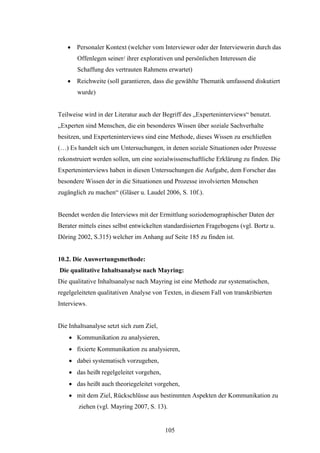 105
 Personaler Kontext (welcher vom Interviewer oder der Interviewerin durch das
Offenlegen seiner/ ihrer explorativen und persönlichen Interessen die
Schaffung des vertrauten Rahmens erwartet)
 Reichweite (soll garantieren, dass die gewählte Thematik umfassend diskutiert
wurde)
Teilweise wird in der Literatur auch der Begriff des „Experteninterviews“ benutzt.
„Experten sind Menschen, die ein besonderes Wissen über soziale Sachverhalte
besitzen, und Experteninterviews sind eine Methode, dieses Wissen zu erschließen
(…) Es handelt sich um Untersuchungen, in denen soziale Situationen oder Prozesse
rekonstruiert werden sollen, um eine sozialwissenschaftliche Erklärung zu finden. Die
Experteninterviews haben in diesen Untersuchungen die Aufgabe, dem Forscher das
besondere Wissen der in die Situationen und Prozesse involvierten Menschen
zugänglich zu machen“ (Gläser u. Laudel 2006, S. 10f.).
Beendet werden die Interviews mit der Ermittlung soziodemographischer Daten der
Berater mittels eines selbst entwickelten standardisierten Fragebogens (vgl. Bortz u.
Döring 2002, S.315) welcher im Anhang auf Seite 185 zu finden ist.
10.2. Die Auswertungsmethode:
Die qualitative Inhaltsanalyse nach Mayring:
Die qualitative Inhaltsanalyse nach Mayring ist eine Methode zur systematischen,
regelgeleiteten qualitativen Analyse von Texten, in diesem Fall von transkribierten
Interviews.
Die Inhaltsanalyse setzt sich zum Ziel,
 Kommunikation zu analysieren,
 fixierte Kommunikation zu analysieren,
 dabei systematisch vorzugehen,
 das heißt regelgeleitet vorgehen,
 das heißt auch theoriegeleitet vorgehen,
 mit dem Ziel, Rückschlüsse aus bestimmten Aspekten der Kommunikation zu
ziehen (vgl. Mayring 2007, S. 13).
 