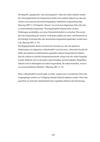 106
Die Begriffe „regelgeleitet“ und „theoriegeleitet“ sollen hier näher erläutert werden:
Die Theoriegeleitetheit der Interpretation drückt sich zunächst dadurch aus, dass die
Analyse einer präzisen theoretisch begründeten inhaltlichen Fragestellung folgt.
Mayring (2007, S. 52) begreift „Theorie“ als ein System allgemeiner Sätze über den
zu untersuchenden Gegenstand. Theoriegeleitetheit bedeutet dann, an diese
Erfahrungen anzuknüpfen, um einen Erkenntnisfortschritt zu erreichen. Dies meint,
dass die Fragestellung der Analyse vorab genau geklärt sein muss, und theoretisch an
die bisherige Forschung über den untersuchten Gegenstand angebunden werden muss
(vgl. Mayring 2007, S. 52).
Die Regelgeleitetheit drückt sich durch die Tatsache aus, dass die qualitative
Inhaltsanalyse ein allgemeines Ablaufmodell vorweisen kann. „Eben darin besteht die
Stärke der qualitativen Inhaltsanalyse gegenüber anderen Interpretationsverfahren,
dass die Analyse in einzelne Interpretationsschritte zerlegt wird, die vorher festgelegt
werden. Dadurch wird sie für andere nachvollziehbar und intersubjektiv überprüfbar,
dadurch wird sie übertragbar auf andere Gegenstände, für andere benutzbar, wird sie
zur wissenschaftlichen Methode“ (Mayring 2007, S. 53).
Dieses Ablaufmodell ist nicht rigide zu sehen, sondern muss im konkreten Fall an die
Ausgangsfrage und das zur Verfügung stehende Material adaptiert werden. Wenn dies
geschehen ist, bietet das Ablaufmodell einen regelhaften Rahmen der Orientierung
 