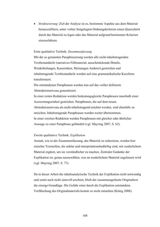 108
 Strukturierung: Ziel der Analyse ist es, bestimmte Aspekte aus dem Material
herauszufiltern, unter vorher festgelegten Ordnungskriterien einen Querschnitt
durch das Material zu legen oder das Material aufgrund bestimmter Kriterien
einzuschätzen.
Erste qualitative Technik: Zusammenfassung
Mit der so genannten Paraphrasierung werden alle nicht-inhaltstragenden
Textbestandteile (narratives Füllmaterial, ausschmückende Details,
Wiederholungen, Kasuistiken, Meinungen Anderer) gestrichen und
inhaltstragende Textbestandteile werden auf eine grammatikalische Kurzform
transformiert.
Die entstandenen Paraphrasen werden nun auf das vorher definierte
Abstraktionsniveau generalisiert.
In einer ersten Reduktion werden bedeutungsgleiche Paraphrasen innerhalb einer
Auswertungseinheit gestrichen. Paraphrasen, die auf dem neuen
Abstraktionsniveau als nicht-inhaltstragend erachtet werden, sind ebenfalls zu
streichen. Inhaltstragende Paraphrasen werden weiter übernommen.
In einer zweiten Reduktion werden Paraphrasen mit gleicher oder ähnlicher
Aussage zu einer Paraphrase gebündelt (vgl. Mayring 2007, S. 62).
Zweite qualitative Technik: Explikation
Anstatt, wie in der Zusammenfassung, das Material zu reduzieren, werden hier
einzelne Textstellen, die unklar und interpretationsbedürftig sind, mit zusätzlichem
Material ergänzt, um sie verständlicher zu machen. Zentraler Gedanke der
Explikation ist, genau auszuwählen, was an zusätzlichem Material zugelassen wird
(vgl. Mayring 2007, S. 77).
Da in dieser Arbeit die inhaltsanalytische Technik der Explikation nicht notwendig
und somit auch nicht sinnvoll erschien, blieb der zusammengefasste Originaltext
die einzige Grundlage. Die Gefahr einer durch die Explikation entstandene
Verfälschung des Originalmaterials konnte so nicht entstehen (König 2008).
 