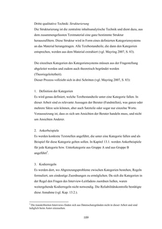 109
Dritte qualitative Technik: Strukturierung
Die Strukturierung ist die zentralste inhaltsanalytische Technik und dient dazu, aus
dem zusammengefassten Textmaterial eine ganz bestimmte Struktur
herauszufiltern. Diese Struktur wird in Form eines definierten Kategoriensystems
an das Material herangetragen. Alle Textbestandteile, die dann den Kategorien
entsprechen, werden aus dem Material extrahiert (vgl. Mayring 2007, S. 83).
Die einzelnen Kategorien des Kategoriensystems müssen aus der Fragestellung
abgeleitet werden und zudem auch theoretisch begründet werden
(Theoriegeleitetheit).
Dieser Prozess vollzieht sich in drei Schritten (vgl. Mayring 2007, S. 83):
1. Definition der Kategorien
Es wird genau definiert, welche Textbestandteile unter eine Kategorie fallen. In
dieser Arbeit sind es relevante Aussagen der Berater (Fundstellen), was ganze oder
mehrere Sätze sein können, aber auch Satzteile oder sogar nur einzelne Worte.
Voraussetzung ist, dass es sich um Ansichten der Berater handeln muss, und nicht
um Ansichten Anderer.
2. Ankerbeispiele
Es werden konkrete Textstellen angeführt, die unter eine Kategorie fallen und als
Beispiel für diese Kategorie gelten sollen. In Kapitel 13.1. werden Ankerbeispiele
für jede Kategorie bzw. Unterkategorie aus Gruppe A und aus Gruppe B
angeführt5
.
3. Kodierregeln
Es werden dort, wo Abgrenzungsprobleme zwischen Kategorien bestehen, Regeln
formuliert, um eindeutige Zuordnungen zu ermöglichen. Da sich die Kategorien in
der Regel den Fragen des Interview-Leitfadens zuordnen ließen, waren
weitergehende Kodierregeln nicht notwendig. Die Reliabilitätskontrolle bestätigte
diese Annahme (vgl. Kap. 13.2.).
5
Die transkribierten Interviews finden sich aus Datenschutzgründen nicht in dieser Arbeit und sind
lediglich beim Autor einzusehen.
 