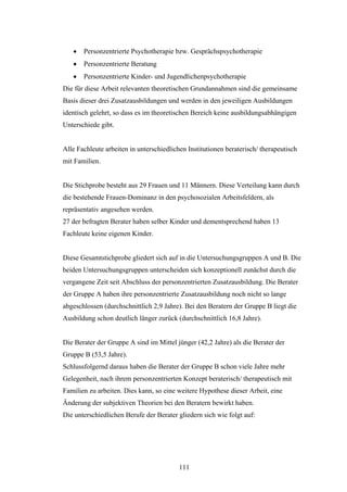 111
 Personzentrierte Psychotherapie bzw. Gesprächspsychotherapie
 Personzentrierte Beratung
 Personzentrierte Kinder- und Jugendlichenpsychotherapie
Die für diese Arbeit relevanten theoretischen Grundannahmen sind die gemeinsame
Basis dieser drei Zusatzausbildungen und werden in den jeweiligen Ausbildungen
identisch gelehrt, so dass es im theoretischen Bereich keine ausbildungsabhängigen
Unterschiede gibt.
Alle Fachleute arbeiten in unterschiedlichen Institutionen beraterisch/ therapeutisch
mit Familien.
Die Stichprobe besteht aus 29 Frauen und 11 Männern. Diese Verteilung kann durch
die bestehende Frauen-Dominanz in den psychosozialen Arbeitsfeldern, als
repräsentativ angesehen werden.
27 der befragten Berater haben selber Kinder und dementsprechend haben 13
Fachleute keine eigenen Kinder.
Diese Gesamtstichprobe gliedert sich auf in die Untersuchungsgruppen A und B. Die
beiden Untersuchungsgruppen unterscheiden sich konzeptionell zunächst durch die
vergangene Zeit seit Abschluss der personzentrierten Zusatzausbildung. Die Berater
der Gruppe A haben ihre personzentrierte Zusatzausbildung noch nicht so lange
abgeschlossen (durchschnittlich 2,9 Jahre). Bei den Beratern der Gruppe B liegt die
Ausbildung schon deutlich länger zurück (durchschnittlich 16,8 Jahre).
Die Berater der Gruppe A sind im Mittel jünger (42,2 Jahre) als die Berater der
Gruppe B (53,5 Jahre).
Schlussfolgernd daraus haben die Berater der Gruppe B schon viele Jahre mehr
Gelegenheit, nach ihrem personzentrierten Konzept beraterisch/ therapeutisch mit
Familien zu arbeiten. Dies kann, so eine weitere Hypothese dieser Arbeit, eine
Änderung der subjektiven Theorien bei den Beratern bewirkt haben.
Die unterschiedlichen Berufe der Berater gliedern sich wie folgt auf:
 