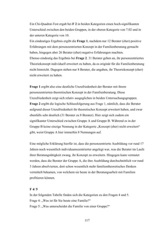 117
Ein Chi-Quadrat-Test ergab bei F 2 in beiden Kategorien einen hoch-signifikanten
Unterschied zwischen den beiden Gruppen, in der oberen Kategorie von 7.02 und in
der unteren Kategorie von 10.
Ein eindeutiges Ergebnis ergibt die Frage 1, nachdem nur 12 Berater (eher) positive
Erfahrungen mit dem personzentrierten Konzept in der Familienberatung gemacht
haben, hingegen aber 26 Berater (eher) negative Erfahrungen machten.
Ebenso eindeutig das Ergebnis bei Frage 2. 31 Berater geben an, ihr personzentriertes
Theoriekonzept individuell erweitert zu haben, da es originär für die Familienberatung
nicht hinreicht. Dagegen stehen nur 8 Berater, die angaben, ihr Theoriekonzept (eher)
nicht erweitert zu haben.
Frage 1 ergibt also eine deutliche Unzufriedenheit der Berater mit ihrem
personzentrierten theoretischen Konzept in der Familienberatung. Diese
Unzufriedenheit zeigt sich relativ ausgeglichen in beiden Untersuchungsgruppen.
Frage 2 ergibt die logische Schlussfolgerung aus Frage 1, nämlich, dass die Berater
aufgrund dieser Unzufriedenheit ihr theoretisches Konzept erweitert haben, und zwar
ebenfalls sehr deutlich (31 Berater zu 8 Berater). Hier zeigt sich zudem ein
signifikanter Unterschied zwischen Gruppe A und Gruppe B. Während es in der
Gruppe B keine einzige Nennung in der Kategorie „Konzept (eher) nicht erweitert“
gibt, weist Gruppe A hier immerhin 8 Nennungen auf.
Eine mögliche Erklärung hierfür ist, dass die personzentrierte Ausbildung vor rund 17
Jahren noch wesentlich individuumszentrierter angelegt war, was die Berater im Laufe
ihrer Beratungstätigkeit zwang, ihr Konzept zu erweitern. Hingegen kann vermutet
werden, dass die Berater der Gruppe A, die ihre Ausbildung durchschnittlich vor rund
3 Jahren absolvierten, dort schon wesentlich mehr familientheoretisches Denken
vermittelt bekamen, von welchem sie heute in der Beratungsarbeit mit Familien
profitieren können.
F 4/ 5
In der folgenden Tabelle finden sich die Kategorien zu den Fragen 4 und 5.
Frage 4: „Was ist für Sie heute eine Familie?“
Frage 5: „Was unterscheidet die Familie von einer Gruppe?“
 