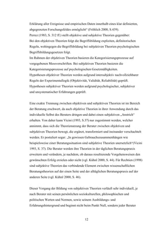 12
Erklärung aller Ereignisse und empirischen Daten innerhalb eines klar definierten,
abgegrenzten Forschungsfeldes ermöglicht“ (Fröhlich 2000, S.439).
Perrez (1983, S. 312 ff.) stellt objektive und subjektive Theorien gegenüber:
Bei den objektiven Theorien folgt die Begriffsbildung expliziten, definitorischen
Regeln, wohingegen die Begriffsbildung bei subjektiven Theorien psychologischen
Begriffsbildungsgesetzen folgt.
Im Rahmen der objektiven Theorien basieren die Kategorisierungsprozesse auf
vorgegebenen Messvorschriften. Bei subjektiven Theorien basieren die
Kategorisierungsprozesse auf psychologischen Gesetzmäßigkeiten.
Hypothesen objektiver Theorien werden aufgrund intersubjektiv nachvollziehbarer
Regeln der Experimentallogik (Objektivität, Validität, Reliabilität) geprüft.
Hypothesen subjektiver Theorien werden aufgrund psychologischer, subjektiver
und unsystematischer Erfahrungen geprüft.
Eine exakte Trennung zwischen objektiven und subjektiven Theorien ist im Bereich
der Beratung erschwert, da auch objektive Theorien in ihrer Anwendung durch das
individuelle Selbst des Beraters dringen und dabei einen subjektiven „Anstrich“
erhalten. Von daher kann Vicini (1993, S.37) nur zugestimmt werden, welcher
annimmt, dass sich die Theorienutzung der Berater zwischen objektiven und
subjektiven Theorien bewegt, die ergänzt, transformiert und ineinander verschachtelt
werden. Er postuliert sogar: „In gewissen Gebrauchszusammenhängen wie
beispielsweise einer Beratungssituation sind subjektive Theorien unersetzlich“(Vicini
1993, S. 37). Die Berater werden ihre Theorien in der täglichen Beratungspraxis
erweitern und verändern, je nachdem, ob daraus resultierende Vorgehensweisen den
gewünschten Erfolg erzielen oder nicht (vgl. Kühnl 2000, S. 44). Für Rechtien (1998)
sind subjektive Theorien das verbindende Element zwischen wissenschaftlichen
Beratungstheorien auf der einen Seite und der alltäglichen Beratungspraxis auf der
anderen Seite (vgl. Kühnl 2000, S. 46).
Dieser Vorgang der Bildung von subjektiven Theorien verläuft sehr individuell, je
nach Berater mit seinen persönlichen soziokulturellen, philosophischen und
politischen Werten und Normen, sowie seinem Ausbildungs- und
Erfahrungshintergrund und beginnt nicht beim Punkt Null, sondern jeder Berater
 