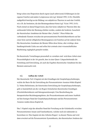 13
bringt schon eine Disposition durch eigene (auch unbewusste) Erfahrungen (in der
eigenen Familie) und andere Lernprozesse mit (vgl. Schmid 1995, S.24). Ebenfalls
maßgeblich beteiligt an der Bildung von subjektiven Theorien ist auch das Umfeld,
wie z.B. die Institution, die den Beratungsrahmen bietet (vgl. Vicini 1993, S.41).
Noch einmal sei darauf hingewiesen, dass hier keine subjektiven Theorien über das
umfassende Gebiet der Beratung erhoben werden, sondern der konkrete Ausschnitt
der theoretischen Annahmen der Berater über „Familie“. Diese bilden das
verbindende Element zwischen der personzentrierten Persönlichkeitstheorie auf der
einen Seite und der alltäglichen Beratungspraxis mit Familien auf der anderen Seite.
Die theoretischen Annahmen der Berater füllen diese kleine, aber wichtige, denn
handlungsleitende Lücke aus und sollen hier erstmals einer wissenschaftlichen
Bearbeitung zugänglich gemacht werden.
Da theoretische Vorstellungen prozesshaft zu verstehen sind wird diese Arbeit einer
Prozesshaftigkeit in der Art gerecht, dass in einer Quasi- Längsschnittstudie die
Entstehung und Entwicklung, als auch das Ergebnis theoretischer Annahmen bei den
Beratern untersucht wird.
1.2. Aufbau der Arbeit
Der theoretische Teil A beginnt mit den Grundlagen der Gesprächspsychotherapie,
welche die Basis für die Entwicklung des Personzentrierten Ansatzes bildet (Kapitel
2). Neben Definitionen, der historischen Entwicklung der Gesprächspsychotherapie,
geht es hautsächlich um die von Rogers formulierten theoretischen Grundlagen
(Persönlichkeitstheorie und Inkongruenzkonzept). Eine Beschreibung des
therapeutischen Beziehungsangebotes, des Prozesskontinuums und einem Ausblick
auf den heutigen Stand der Gesprächspsychotherapie und des Personzentrierten
Ansatzes runden dieses Kapitel ab.
Das 3. Kapitel zeigt den aktuellen Stand der Forschung an der Gelenkstelle zwischen
Personzentriertem Ansatz und Familientheorie, welcher noch als rudimentär zu
bezeichnen ist. Dies beginnt mit den Arbeiten Rogers‘ zu diesem Thema und wird
dann erweitert auf die Personzentrierte Systemtheorie, den theoretischen Ansätzen der
 