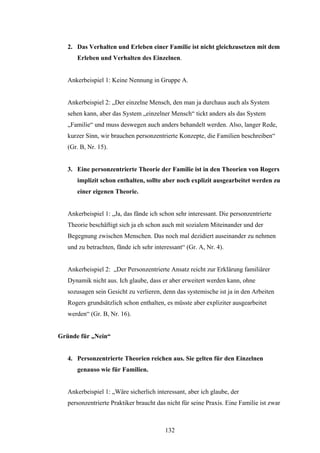 132
2. Das Verhalten und Erleben einer Familie ist nicht gleichzusetzen mit dem
Erleben und Verhalten des Einzelnen.
Ankerbeispiel 1: Keine Nennung in Gruppe A.
Ankerbeispiel 2: „Der einzelne Mensch, den man ja durchaus auch als System
sehen kann, aber das System „einzelner Mensch“ tickt anders als das System
„Familie“ und muss deswegen auch anders behandelt werden. Also, langer Rede,
kurzer Sinn, wir brauchen personzentrierte Konzepte, die Familien beschreiben“
(Gr. B, Nr. 15).
3. Eine personzentrierte Theorie der Familie ist in den Theorien von Rogers
implizit schon enthalten, sollte aber noch explizit ausgearbeitet werden zu
einer eigenen Theorie.
Ankerbeispiel 1: „Ja, das fände ich schon sehr interessant. Die personzentrierte
Theorie beschäftigt sich ja eh schon auch mit sozialem Miteinander und der
Begegnung zwischen Menschen. Das noch mal dezidiert auseinander zu nehmen
und zu betrachten, fände ich sehr interessant“ (Gr. A, Nr. 4).
Ankerbeispiel 2: „Der Personzentrierte Ansatz reicht zur Erklärung familiärer
Dynamik nicht aus. Ich glaube, dass er aber erweitert werden kann, ohne
sozusagen sein Gesicht zu verlieren, denn das systemische ist ja in den Arbeiten
Rogers grundsätzlich schon enthalten, es müsste aber expliziter ausgearbeitet
werden“ (Gr. B, Nr. 16).
Gründe für „Nein“
4. Personzentrierte Theorien reichen aus. Sie gelten für den Einzelnen
genauso wie für Familien.
Ankerbeispiel 1: „Wäre sicherlich interessant, aber ich glaube, der
personzentrierte Praktiker braucht das nicht für seine Praxis. Eine Familie ist zwar
 