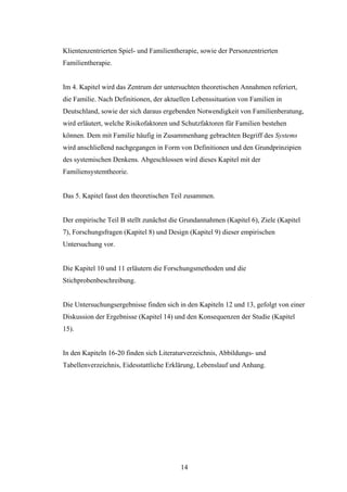 14
Klientenzentrierten Spiel- und Familientherapie, sowie der Personzentrierten
Familientherapie.
Im 4. Kapitel wird das Zentrum der untersuchten theoretischen Annahmen referiert,
die Familie. Nach Definitionen, der aktuellen Lebenssituation von Familien in
Deutschland, sowie der sich daraus ergebenden Notwendigkeit von Familienberatung,
wird erläutert, welche Risikofaktoren und Schutzfaktoren für Familien bestehen
können. Dem mit Familie häufig in Zusammenhang gebrachten Begriff des Systems
wird anschließend nachgegangen in Form von Definitionen und den Grundprinzipien
des systemischen Denkens. Abgeschlossen wird dieses Kapitel mit der
Familiensystemtheorie.
Das 5. Kapitel fasst den theoretischen Teil zusammen.
Der empirische Teil B stellt zunächst die Grundannahmen (Kapitel 6), Ziele (Kapitel
7), Forschungsfragen (Kapitel 8) und Design (Kapitel 9) dieser empirischen
Untersuchung vor.
Die Kapitel 10 und 11 erläutern die Forschungsmethoden und die
Stichprobenbeschreibung.
Die Untersuchungsergebnisse finden sich in den Kapiteln 12 und 13, gefolgt von einer
Diskussion der Ergebnisse (Kapitel 14) und den Konsequenzen der Studie (Kapitel
15).
In den Kapiteln 16-20 finden sich Literaturverzeichnis, Abbildungs- und
Tabellenverzeichnis, Eidesstattliche Erklärung, Lebenslauf und Anhang.
 