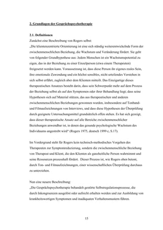 15
2. Grundlagen der Gesprächspsychotherapie
2.1. Definitionen
Zunächst eine Beschreibung von Rogers selbst:
„Die klientenzentrierte Orientierung ist eine sich ständig weiterentwickelnde Form der
zwischenmenschlichen Beziehung, die Wachstum und Veränderung fördert. Sie geht
von folgender Grundhypothese aus: Jedem Menschen ist ein Wachstumspotential zu
eigen, das in der Beziehung zu einer Einzelperson (etwa einem Therapeuten)
freigesetzt werden kann. Voraussetzung ist, dass diese Person ihr eigenes reales Sein,
ihre emotionale Zuwendung und ein höchst sensibles, nicht urteilendes Verstehen in
sich selbst erfährt, zugleich aber dem Klienten mitteilt. Das Einzigartige dieses
therapeutischen Ansatzes besteht darin, dass sein Schwerpunkt mehr auf dem Prozess
der Beziehung selbst als auf den Symptomen oder ihrer Behandlung liegt; dass seine
Hypothesen sich auf Material stützen, das aus therapeutischen und anderen
zwischenmenschlichen Beziehungen gewonnen wurden, insbesondere auf Tonband-
und Filmaufzeichnungen von Interviews, und dass diese Hypothesen der Überprüfung
durch geeignete Untersuchungsmittel grundsätzlich offen stehen. Es hat sich gezeigt,
dass dieser therapeutische Ansatz auf alle Bereiche zwischenmenschlicher
Beziehungen anwendbar ist, in denen das gesunde psychologische Wachstum des
Individuums angestrebt wird“ (Rogers 1975, deutsch 1999 c, S.17).
Im Vordergrund steht für Rogers kein technisch-methodisches Vorgehen des
Therapeuten zur Symptomreduzierung, sondern die zwischenmenschliche Beziehung
von Therapeut und Klient, die den Klienten als ganzheitliche Person wahrnimmt und
seine Ressourcen prozesshaft fördert. Dieser Prozess ist, wie Rogers oben betont,
durch Ton- und Filmaufzeichnungen, einer wissenschaftlichen Überprüfung durchaus
zu unterziehen.
Nun eine neuere Beschreibung:
„Die Gesprächspsychotherapie behandelt gestörte Selbstregulationsprozesse, die
durch Inkongruenzen ausgelöst oder aufrecht erhalten werden und zur Ausbildung von
krankheitswertigen Symptomen und inadäquaten Verhaltensmustern führen.
 