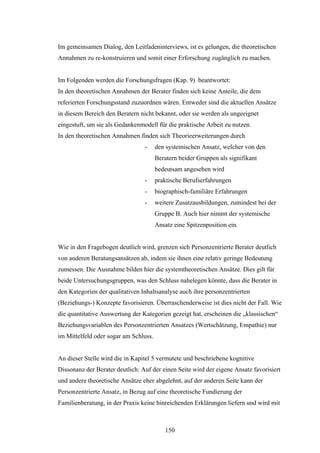 150
Im gemeinsamen Dialog, den Leitfadeninterviews, ist es gelungen, die theoretischen
Annahmen zu re-konstruieren und somit einer Erforschung zugänglich zu machen.
Im Folgenden werden die Forschungsfragen (Kap. 9) beantwortet:
In den theoretischen Annahmen der Berater finden sich keine Anteile, die dem
referierten Forschungsstand zuzuordnen wären. Entweder sind die aktuellen Ansätze
in diesem Bereich den Beratern nicht bekannt, oder sie werden als ungeeignet
eingestuft, um sie als Gedankenmodell für die praktische Arbeit zu nutzen.
In den theoretischen Annahmen finden sich Theorieerweiterungen durch
- den systemischen Ansatz, welcher von den
Beratern beider Gruppen als signifikant
bedeutsam angesehen wird
- praktische Berufserfahrungen
- biographisch-familiäre Erfahrungen
- weitere Zusatzausbildungen, zumindest bei der
Gruppe B. Auch hier nimmt der systemische
Ansatz eine Spitzenposition ein.
Wie in den Fragebogen deutlich wird, grenzen sich Personzentrierte Berater deutlich
von anderen Beratungsansätzen ab, indem sie ihnen eine relativ geringe Bedeutung
zumessen. Die Ausnahme bilden hier die systemtheoretischen Ansätze. Dies gilt für
beide Untersuchungsgruppen, was den Schluss nahelegen könnte, dass die Berater in
den Kategorien der qualitativen Inhaltsanalyse auch ihre personzentrierten
(Beziehungs-) Konzepte favorisieren. Überraschenderweise ist dies nicht der Fall. Wie
die quantitative Auswertung der Kategorien gezeigt hat, erscheinen die „klassischen“
Beziehungsvariablen des Personzentrierten Ansatzes (Wertschätzung, Empathie) nur
im Mittelfeld oder sogar am Schluss.
An dieser Stelle wird die in Kapitel 5 vermutete und beschriebene kognitive
Dissonanz der Berater deutlich: Auf der einen Seite wird der eigene Ansatz favorisiert
und andere theoretische Ansätze eher abgelehnt, auf der anderen Seite kann der
Personzentrierte Ansatz, in Bezug auf eine theoretische Fundierung der
Familienberatung, in der Praxis keine hinreichenden Erklärungen liefern und wird mit
 