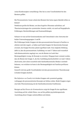 151
seinen Kernkonzepten vernachlässigt. Dies hat zu einer Unzufriedenheit bei den
Beratern geführt.
Der Personzentrierte Ansatz scheint den Beratern hier keine eigene Identität stiften zu
können!
Stattdessen greifen die Berater, um diese kognitive Dissonanz aufzulösen, auf
Theorieerweiterungen des systemischen Ansatzes zurück, wie auch auf biographische
Erfahrungen, Berufserfahrungen und Zusatzausbildungen.
Schauen wir nun auf die Gemeinsamkeiten und Unterschiede in den Antworten der
beiden Untersuchungsgruppen A und B:
Die Erfahrungen beider Gruppen mit dem personzentrierten Konzept in Familien zu
arbeiten sind eher negativ, so haben auch beide Gruppen ihr theoretisches Konzept
erweitert, die Gruppe B tat dies jedoch signifikant mehr. Eine mögliche Erklärung
dafür ist, dass die personzentrierte Ausbildung vor rund 17 Jahren noch wesentlich
individuumszentrierter angelegt war, was die Berater im Laufe ihrer
Beratungstätigkeit zwang, ihr Konzept zu erweitern. Hingegen kann vermutet werden,
dass die Berater der Gruppe A, die ihre Ausbildung durchschnittlich vor rund 3 Jahren
absolvierten, dort schon wesentlich mehr familientheoretisches Denken vermittelt
bekamen, von welchem sie heute in der Beratungstätigkeit mit Familien profitieren
können.
Generell wird eine große Unzufriedenheit mit dem personzentrierten Theoriekonzept
in beiden Gruppen deutlich.
Die Definition von Familie ist in beiden Gruppen sehr systemisch geprägt,
wohingegen die personzentrierten Konzepte am Schluss stehen. Beide Gruppen zeigen
eine hohe Übereinstimmung mit der familientheoretischen Fachliteratur.
Bezogen auf die Ebenen der Kommunikation zeigt die Gruppe B eine signifikante
Ausrichtung auf die verbale Ebene, was auf die größere psychotherapeutische
Ausrichtung dieser Gruppe zurückzuführen sein könnte.
 