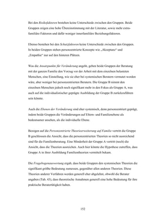 152
Bei den Risikofaktoren bestehen keine Unterschiede zwischen den Gruppen. Beide
Gruppen zeigen eine hohe Übereinstimmung mit der Literatur, sowie mehr extra-
familiäre Faktoren und dafür weniger innerfamiliäre Beziehungsfaktoren.
Ebenso bestehen bei den Schutzfaktoren keine Unterschiede zwischen den Gruppen.
In beiden Gruppen stehen personzentrierte Konzepte wie „Akzeptanz“ und
„Empathie“ nur auf den hinteren Plätzen.
Was die Ansatzpunkte für Veränderung angeht, geben beide Gruppen der Beratung
mit der ganzen Familie den Vorzug vor der Arbeit mit dem einzelnen belasteten
Menschen, eine Einstellung, wie sie eher bei systemischen Beratern vermutet worden
wäre, aber weniger bei personzentrierten Beratern. Die Gruppe B nimmt den
einzelnen Menschen jedoch noch signifikant mehr in den Fokus als Gruppe A, was
auch auf die individualistischer geprägte Ausbildung der Gruppe B zurückzuführen
sein könnte.
Auch die Ebenen der Veränderung sind eher systemisch, denn personzentriert geprägt,
indem beide Gruppen die Veränderungen auf Eltern- und Familienebene als
bedeutsamer ansehen, als die individuelle Ebene.
Bezogen auf die Personzentrierte Theorieerweiterung auf Familie vertritt die Gruppe
B geschlossen die Ansicht, dass die personzentrierten Theorien so nicht ausreichend
sind für die Familienberatung. Eine Minderheit der Gruppe A vertritt (noch) die
Ansicht, dass die Theorien ausreichen. Auch hier könnte die Hypothese zutreffen, dass
Gruppe A in ihrer Ausbildung Familientheorien vermittelt bekam.
Die Fragebogenauswertung ergab, dass beide Gruppen den systemischen Theorien die
signifikant größte Bedeutung zumessen, gegenüber allen anderen Theorien. Diese
Theorien anderer Verfahren werden generell eher abgelehnt, obwohl die Berater
angaben (Tab. 43), dass theoretische Annahmen generell eine hohe Bedeutung für ihre
praktische Beratertätigkeit haben.
 