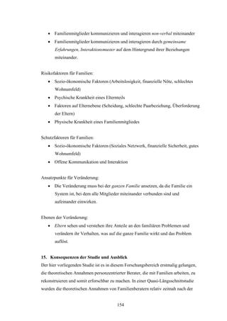 154
 Familienmitglieder kommunizieren und interagieren non-verbal miteinander
 Familienmitglieder kommunizieren und interagieren durch gemeinsame
Erfahrungen, Interaktionsmuster auf dem Hintergrund ihrer Beziehungen
miteinander.
Risikofaktoren für Familien:
 Sozio-ökonomische Faktoren (Arbeitslosigkeit, finanzielle Nöte, schlechtes
Wohnumfeld)
 Psychische Krankheit eines Elternteils
 Faktoren auf Elternebene (Scheidung, schlechte Paarbeziehung, Überforderung
der Eltern)
 Physische Krankheit eines Familienmitgliedes
Schutzfaktoren für Familien:
 Sozio-ökonomische Faktoren (Soziales Netzwerk, finanzielle Sicherheit, gutes
Wohnumfeld)
 Offene Kommunikation und Interaktion
Ansatzpunkte für Veränderung:
 Die Veränderung muss bei der ganzen Familie ansetzen, da die Familie ein
System ist, bei dem alle Mitglieder miteinander verbunden sind und
aufeinander einwirken.
Ebenen der Veränderung:
 Eltern sehen und verstehen ihre Anteile an den familiären Problemen und
verändern ihr Verhalten, was auf die ganze Familie wirkt und das Problem
auflöst.
15. Konsequenzen der Studie und Ausblick
Der hier vorliegenden Studie ist es in diesem Forschungsbereich erstmalig gelungen,
die theoretischen Annahmen personzentrierter Berater, die mit Familien arbeiten, zu
rekonstruieren und somit erforschbar zu machen. In einer Quasi-Längsschnittstudie
wurden die theoretischen Annahmen von Familienberatern relativ zeitnah nach der
 