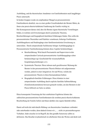155
Ausbildung, und die theoretischen Annahmen von Familienberatern nach langjähriger
Praxis untersucht.
In beiden Gruppen wurde ein empfundener Mangel an personzentrierter
Familientheorie deutlich, was zu einer großen Unzufriedenheit der Berater führte, da
ihnen eine praxis-theorie-kohärente Fundierung der Familie wichtig ist.
Die Konsequenzen daraus sind, dass die Berater eigene theoretische Vorstellungen
bilden, in welchen sich Erweiterungen durch systemische Theorien,
Berufserfahrungen und biographisch-familiären Erfahrungen finden. Dies sollte die
personzentrierten Theoretiker und Praktiker veranlassen, bisherige Fachliteratur,
Ausbildungskurse und Studiengänge einer familienorientierten Erweiterung zu
unterziehen. Durch entsprechende Fachliteratur belegte Ausbildungsgänge in
Personzentrierter Familienberatung könnten diese Aspekte berücksichtigen:
 Berufserfahrung: Wird durch Praxisanteile und Supervision in den
entsprechenden Curricula personzentrierter Ausbildungsgänge schon
berücksichtigt (vgl. Gesellschaft für wissenschaftliche
Gesprächspsychotherapie o.J.).
 Systemische Theorien: Diese müssen nach geschlossener Meinung der
Berater in den personzentrierten Theorie-Diskurs mit aufgenommen
werden, jedoch in einer integrativen Art und Weise, welche die
personzentrierte Theorie in ihren Kernannahmen belässt.
 Biographisch-familiäre Erfahrungen: Diese könnten in einer
entsprechenden Ausbildung durch explizite familiäre Selbsterfahrung
(Familienrekonstruktion) bewusst gemacht werden, um den Beratern in der
Praxis hilfreich zur Seite zu stehen.
Diese konsequente Umsetzung der hier erarbeiteten Ergebnisse könnte den
zahlreichen personzentrierten Familienberatern die ersehnte praxis-theorie-kohärente
Beschreibung der Familie liefern und ihnen darüber eine eigene Identität stiften.
Damit soll nicht die individuelle Bildung von theoretischen Annahmen verhindert
oder unterbunden werden, denn dadurch lernen wir „ … nicht ein personenbezogenes
Verhalten. Jeder einzelne ist im Begriff, die ihm gemäße Seinsweise selbst zu
definieren. Das Resultat ist pluralistisch im allerbesten Sinn des Wortes und deckt sich
 